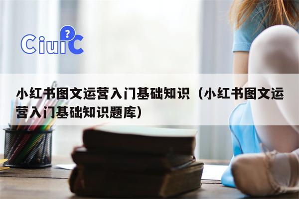 小红书图文运营入门基础知识（小红书图文运营入门基础知识题库）