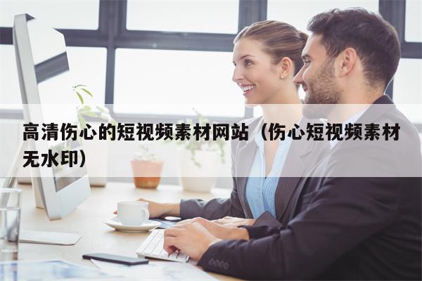 高清伤心的短视频素材网站（伤心短视频素材无水印）