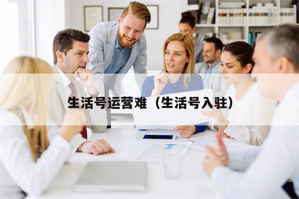 生活号运营难（生活号入驻）