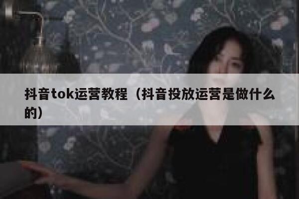 抖音tok运营教程（抖音投放运营是做什么的）