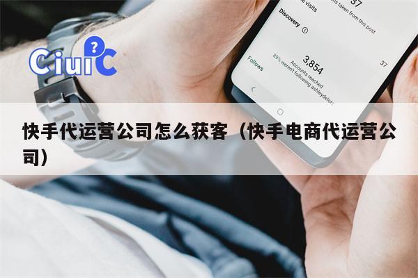 快手代运营公司怎么获客（快手电商代运营公司）