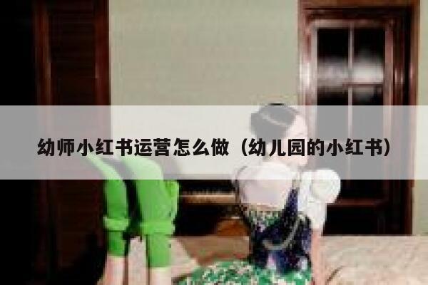 幼师小红书运营怎么做（幼儿园的小红书）