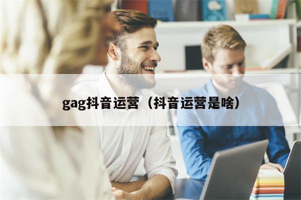 gag抖音运营（抖音运营是啥）