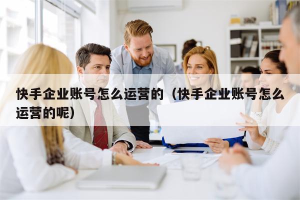 快手企业账号怎么运营的（快手企业账号怎么运营的呢）