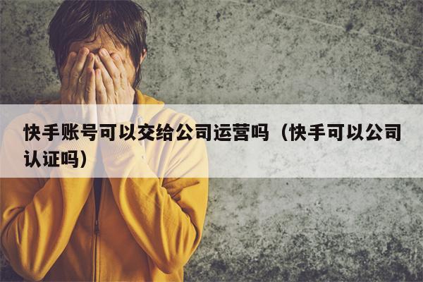 快手账号可以交给公司运营吗（快手可以公司认证吗）