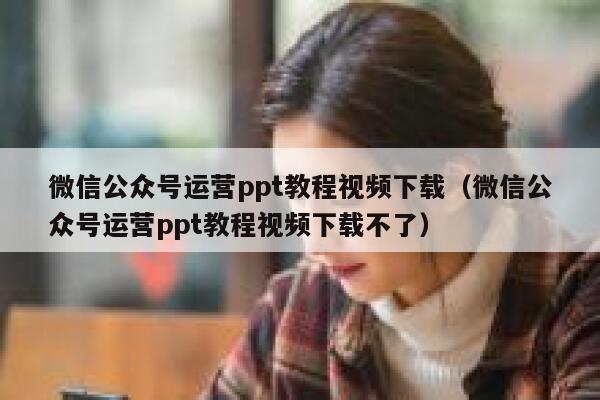 微信公众号运营ppt教程视频下载（微信公众号运营ppt教程视频下载不了）