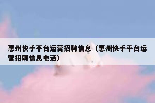 惠州快手平台运营招聘信息（惠州快手平台运营招聘信息电话）