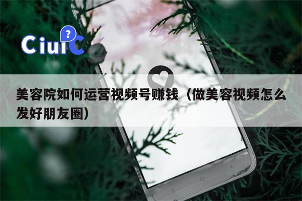 美容院如何运营视频号赚钱（做美容视频怎么发好朋友圈）