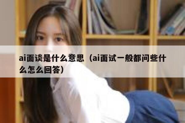 ai面谈是什么意思（ai面试一般都问些什么怎么回答）