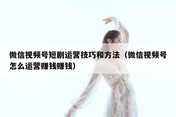 微信视频号短剧运营技巧和方法（微信视频号怎么运营赚钱赚钱）