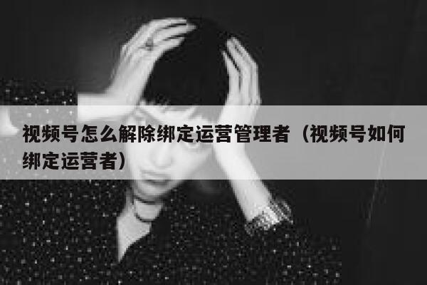 视频号怎么解除绑定运营管理者（视频号如何绑定运营者）