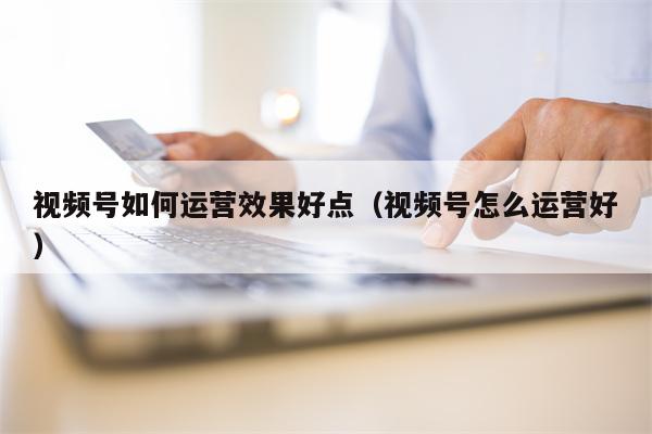 视频号如何运营效果好点（视频号怎么运营好）