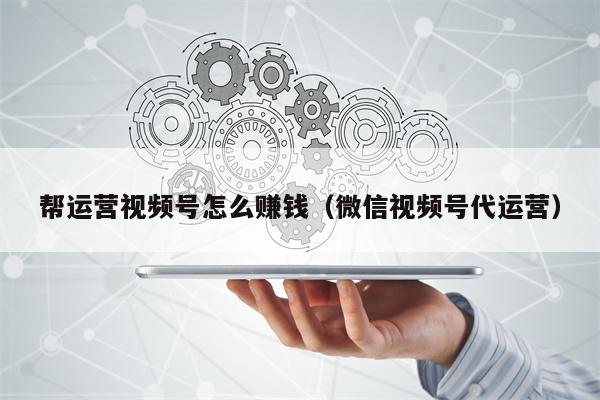 帮运营视频号怎么赚钱（微信视频号代运营）