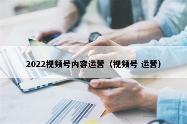 2022视频号内容运营（视频号 运营）