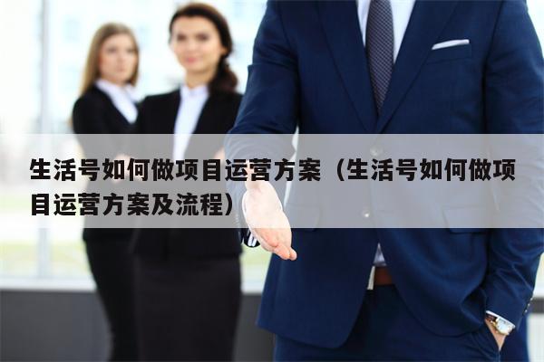 生活号如何做项目运营方案（生活号如何做项目运营方案及流程）