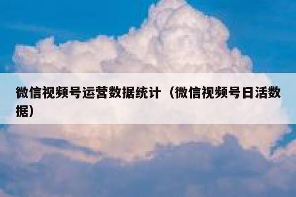 微信视频号运营数据统计（微信视频号日活数据）