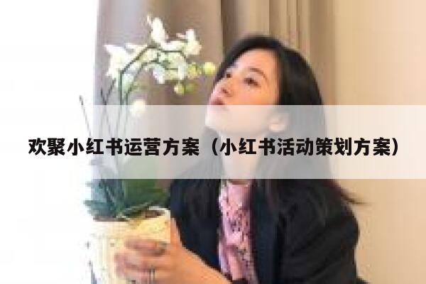 欢聚小红书运营方案（小红书活动策划方案）