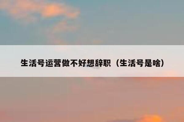 生活号运营做不好想辞职（生活号是啥）