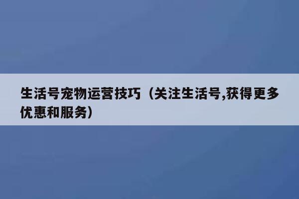 生活号宠物运营技巧（关注生活号,获得更多优惠和服务）