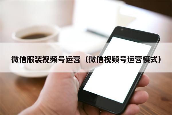 微信服装视频号运营（微信视频号运营模式）