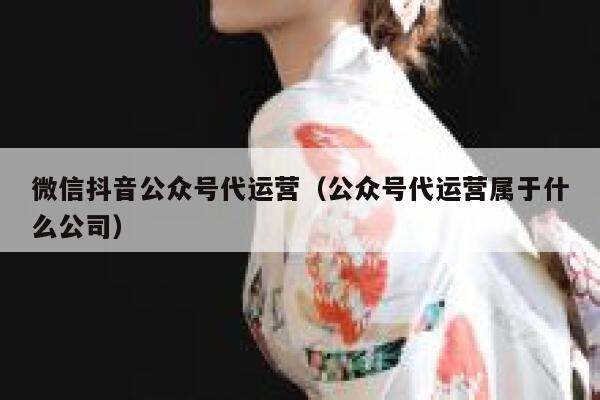 微信抖音公众号代运营（公众号代运营属于什么公司）