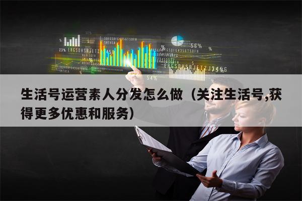 生活号运营素人分发怎么做（关注生活号,获得更多优惠和服务）