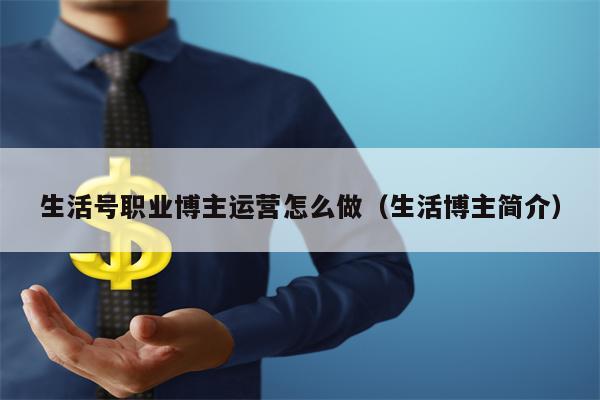 生活号职业博主运营怎么做（生活博主简介）