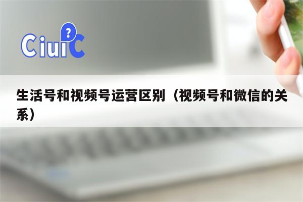 生活号和视频号运营区别（视频号和微信的关系）