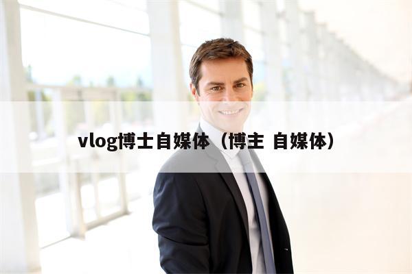 vlog博士自媒体（博主 自媒体）