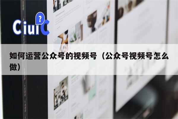 如何运营公众号的视频号（公众号视频号怎么做）