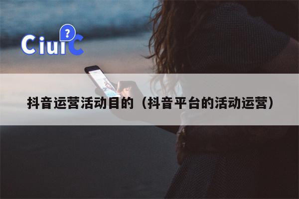 抖音运营活动目的（抖音平台的活动运营）