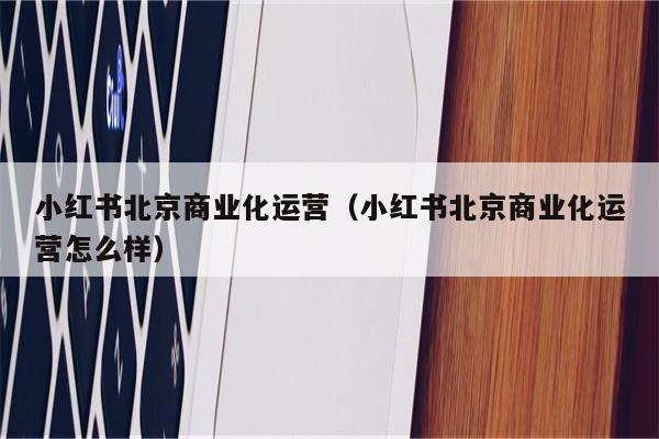 小红书北京商业化运营（小红书北京商业化运营怎么样）