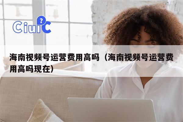 海南视频号运营费用高吗（海南视频号运营费用高吗现在）