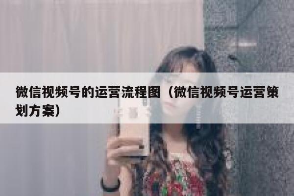 微信视频号的运营流程图（微信视频号运营策划方案）