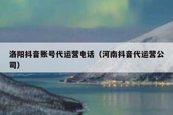 洛阳抖音账号代运营电话（河南抖音代运营公司）