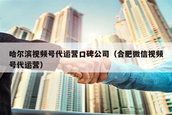 哈尔滨视频号代运营口碑公司（合肥微信视频号代运营）