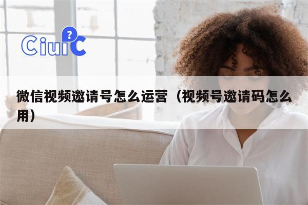 微信视频邀请号怎么运营（视频号邀请码怎么用）