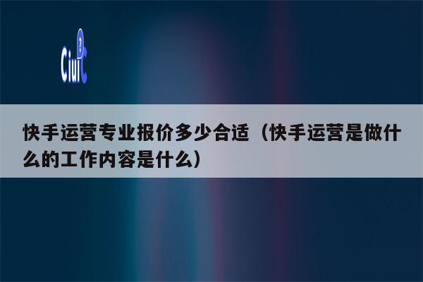 快手运营专业报价多少合适（快手运营是做什么的工作内容是什么）