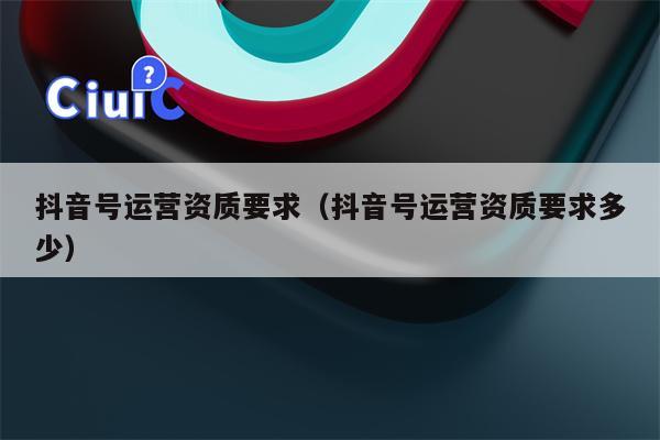 抖音号运营资质要求（抖音号运营资质要求多少）