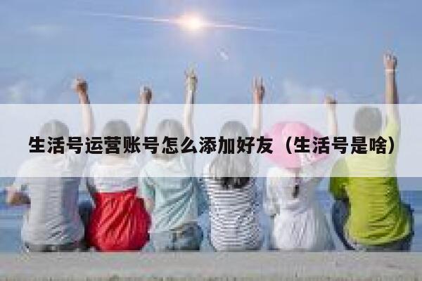 生活号运营账号怎么添加好友（生活号是啥）