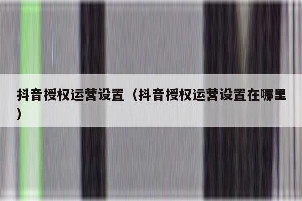 抖音授权运营设置（抖音授权运营设置在哪里）