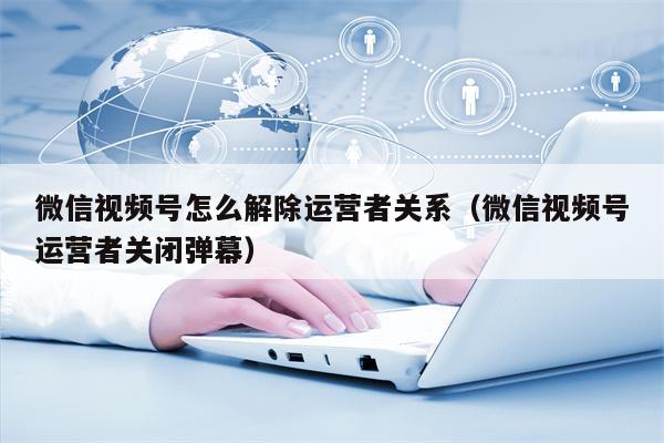 微信视频号怎么解除运营者关系（微信视频号运营者关闭弹幕）