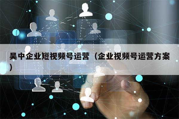 吴中企业短视频号运营（企业视频号运营方案）