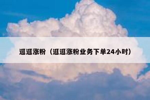 逛逛涨粉（逛逛涨粉业务下单24小时）