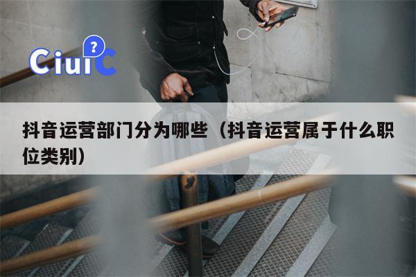 抖音运营部门分为哪些（抖音运营属于什么职位类别）