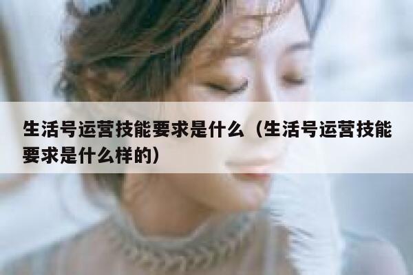 生活号运营技能要求是什么（生活号运营技能要求是什么样的）