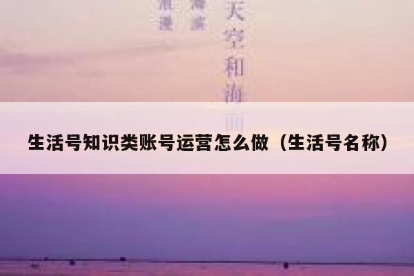 生活号知识类账号运营怎么做（生活号名称）