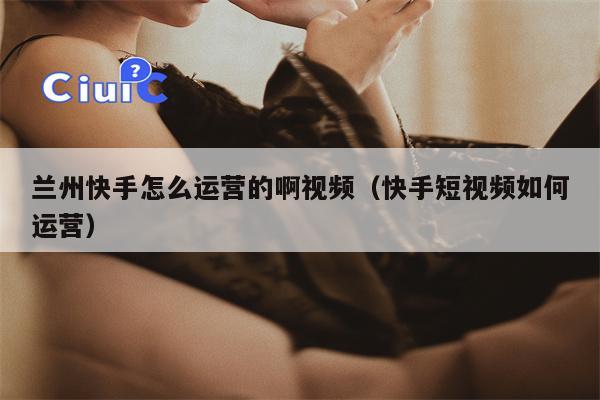 兰州快手怎么运营的啊视频（快手短视频如何运营）