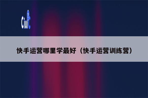 快手运营哪里学最好（快手运营训练营）