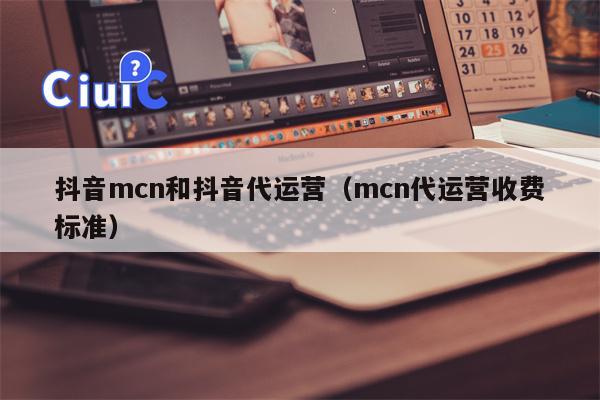 抖音mcn和抖音代运营（mcn代运营收费标准）